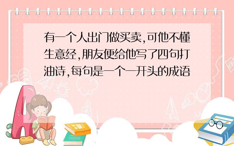 有一个人出门做买卖,可他不懂生意经,朋友便给他写了四句打油诗,每句是一个一开头的成语