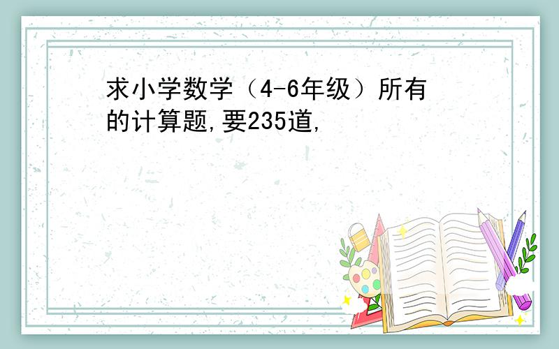 求小学数学（4-6年级）所有的计算题,要235道,