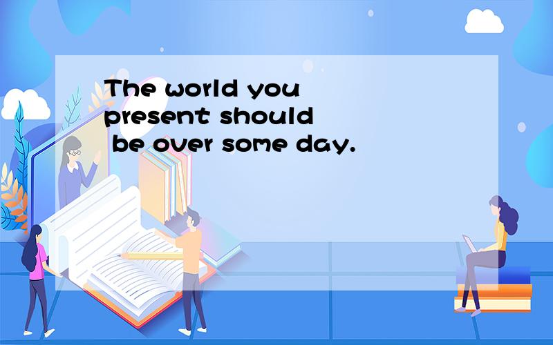 The world you present should be over some day.