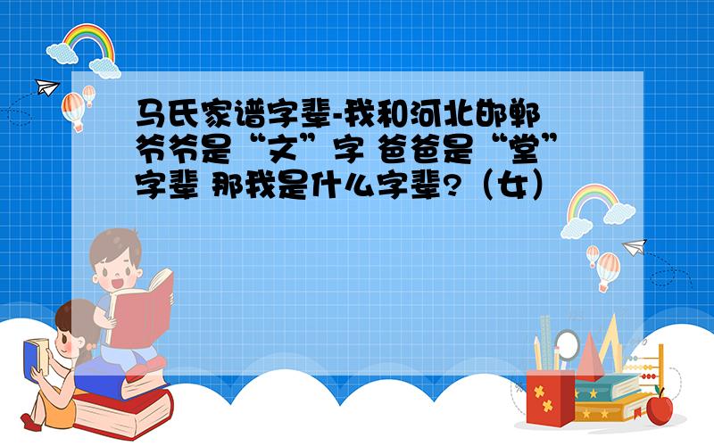 马氏家谱字辈-我和河北邯郸 爷爷是“文”字 爸爸是“堂”字辈 那我是什么字辈?（女）