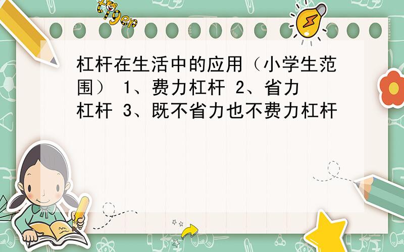 杠杆在生活中的应用（小学生范围） 1、费力杠杆 2、省力杠杆 3、既不省力也不费力杠杆