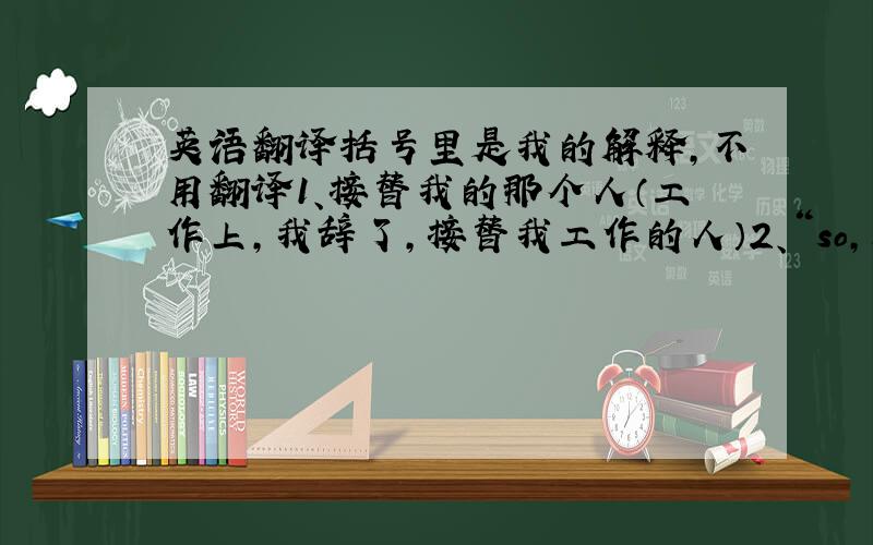 英语翻译括号里是我的解释,不用翻译1、接替我的那个人（工作上,我辞了,接替我工作的人）2、“so,所以,因此”,在口语上