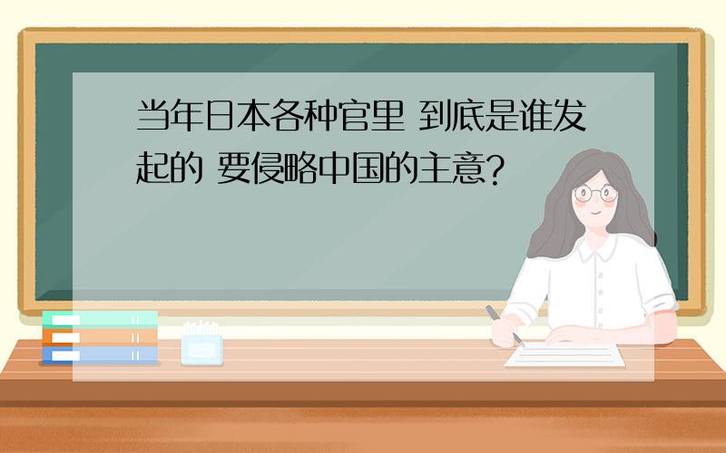 当年日本各种官里 到底是谁发起的 要侵略中国的主意?