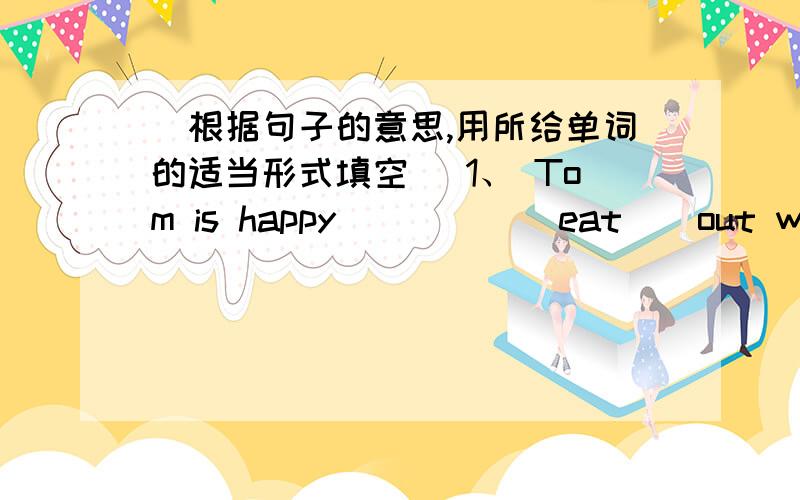 (根据句子的意思,用所给单词的适当形式填空） 1、 Tom is happy ____( eat ) out with