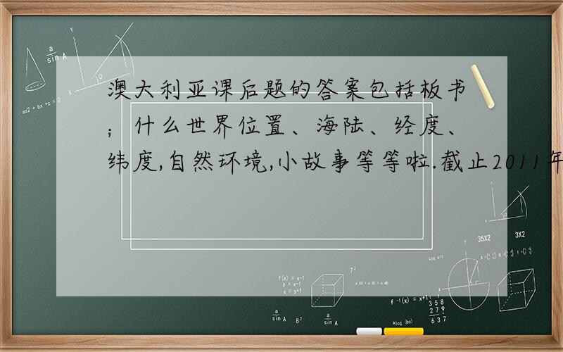 澳大利亚课后题的答案包括板书；什么世界位置、海陆、经度、纬度,自然环境,小故事等等啦.截止2011年5月10日晚上8；0