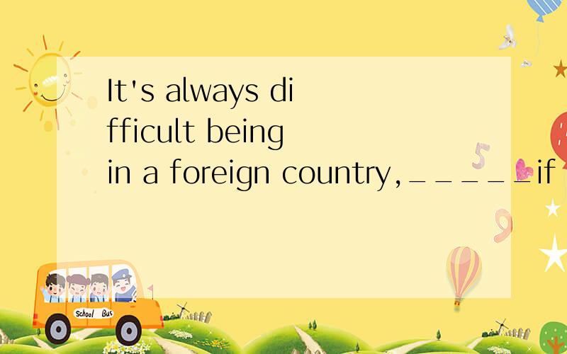 It's always difficult being in a foreign country,_____if you