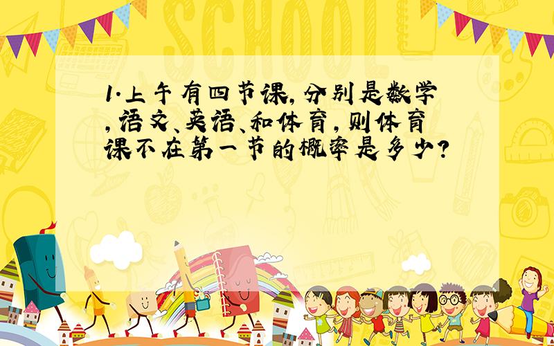 1.上午有四节课,分别是数学,语文、英语、和体育,则体育课不在第一节的概率是多少?