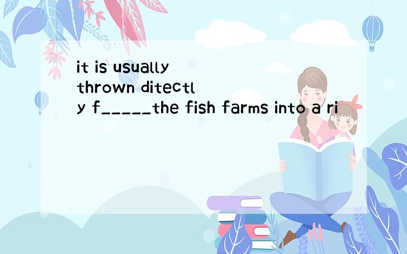 it is usually thrown ditectly f_____the fish farms into a ri