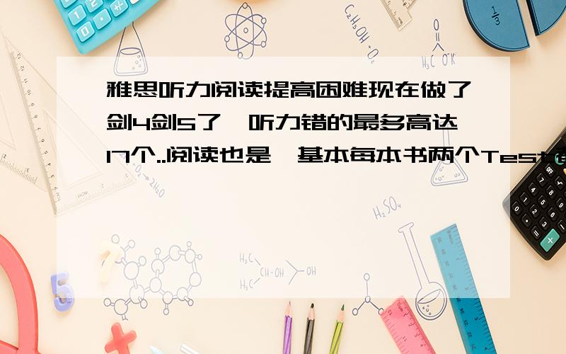 雅思听力阅读提高困难现在做了剑4剑5了,听力错的最多高达17个..阅读也是,基本每本书两个Test都是,平时维持在11～