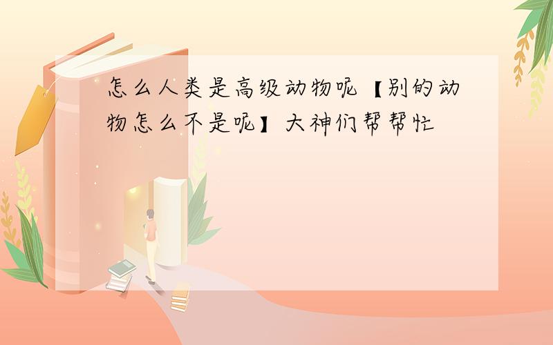 怎么人类是高级动物呢【别的动物怎么不是呢】大神们帮帮忙