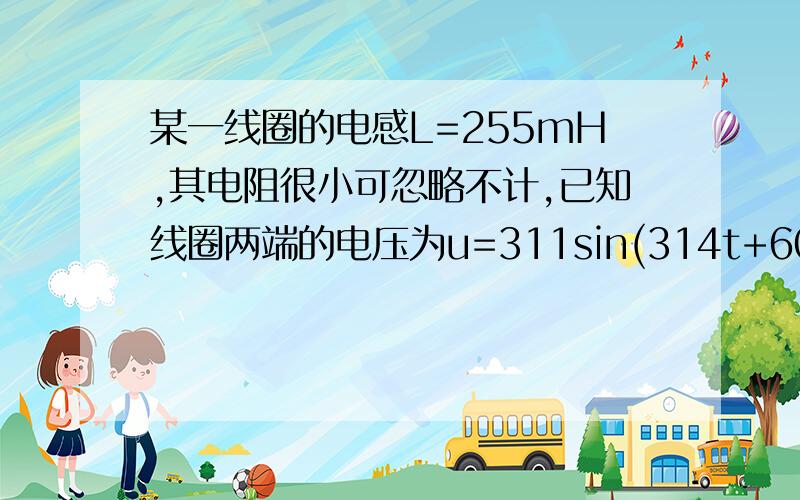 某一线圈的电感L=255mH,其电阻很小可忽略不计,已知线圈两端的电压为u=311sin(314t+60°)V,试计算该