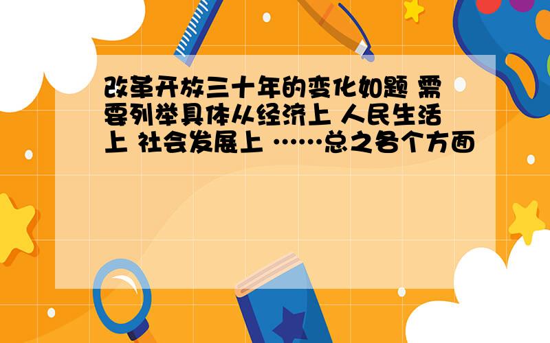 改革开放三十年的变化如题 需要列举具体从经济上 人民生活上 社会发展上 ……总之各个方面