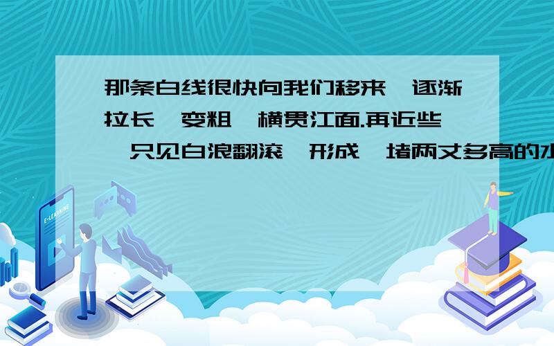 那条白线很快向我们移来,逐渐拉长,变粗,横贯江面.再近些,只见白浪翻滚,形成一堵两丈多高的水墙.浪潮越来越近,犹如千万匹