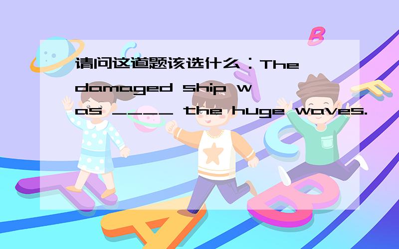 请问这道题该选什么：The damaged ship was ____ the huge waves.