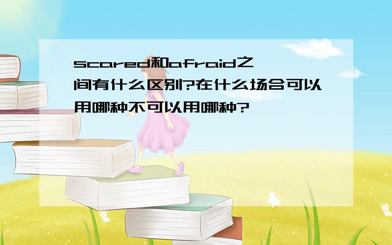 scared和afraid之间有什么区别?在什么场合可以用哪种不可以用哪种?