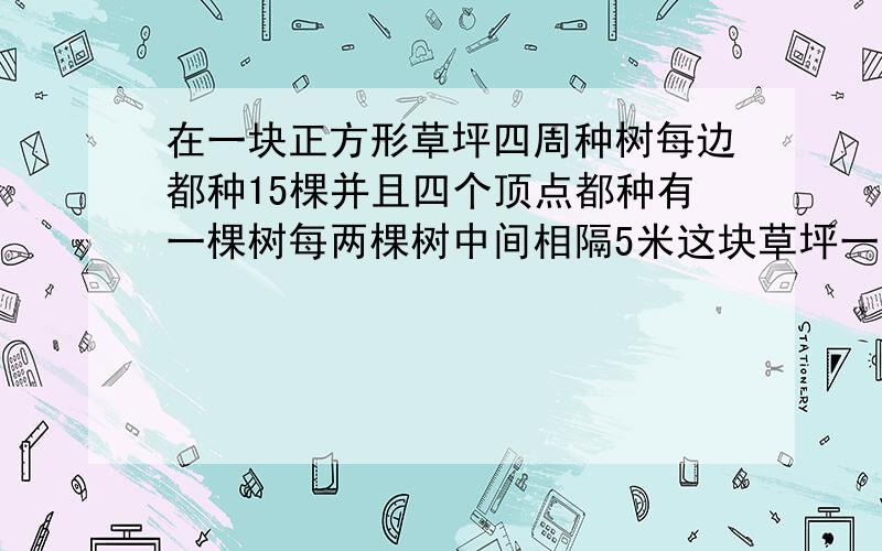 在一块正方形草坪四周种树每边都种15棵并且四个顶点都种有一棵树每两棵树中间相隔5米这块草坪一周长多少米?这题咋做?