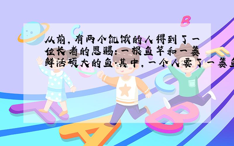 从前,有两个饥饿的人得到了一位长者的恩赐：一根鱼竿和一篓鲜活硕大的鱼.其中,一个人要了一篓鱼,另一个人要了一根鱼竿,可是