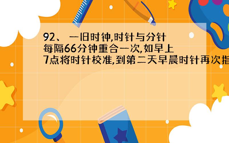 92、 一旧时钟,时针与分针每隔66分钟重合一次,如早上7点将时针校准,到第二天早晨时针再次指向7点时,实