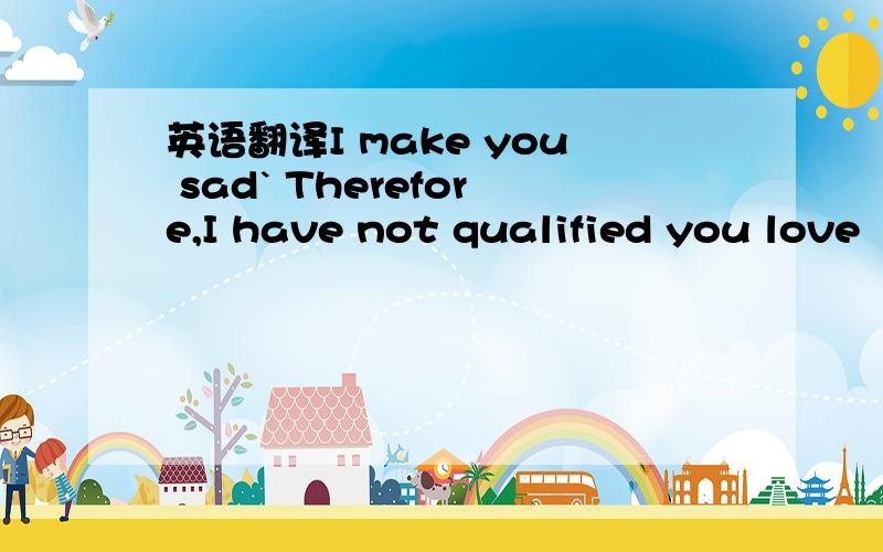 英语翻译I make you sad` Therefore,I have not qualified you love