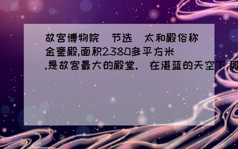 故宫博物院（节选）太和殿俗称金銮殿,面积2380多平方米.是故宫最大的殿堂.（在湛蓝的天空下,那金黄色的琉璃瓦重檐屋顶,