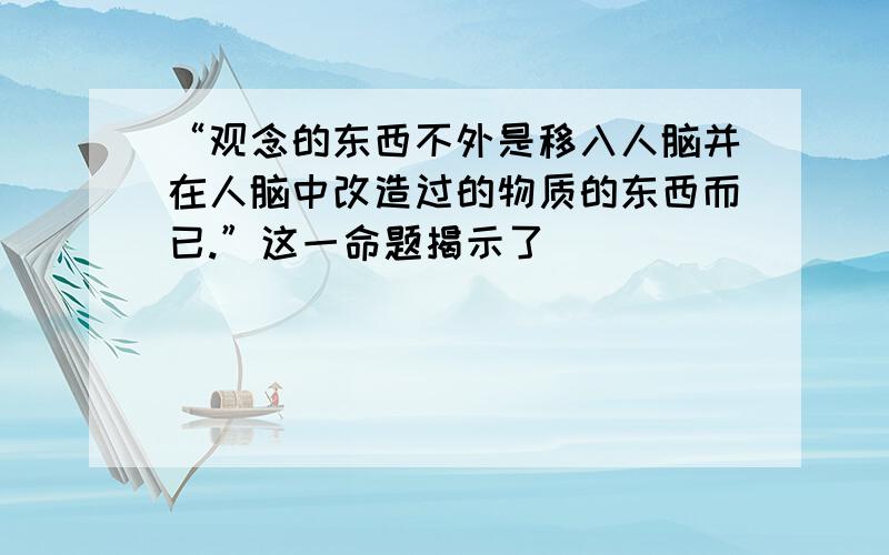 “观念的东西不外是移入人脑并在人脑中改造过的物质的东西而已.”这一命题揭示了