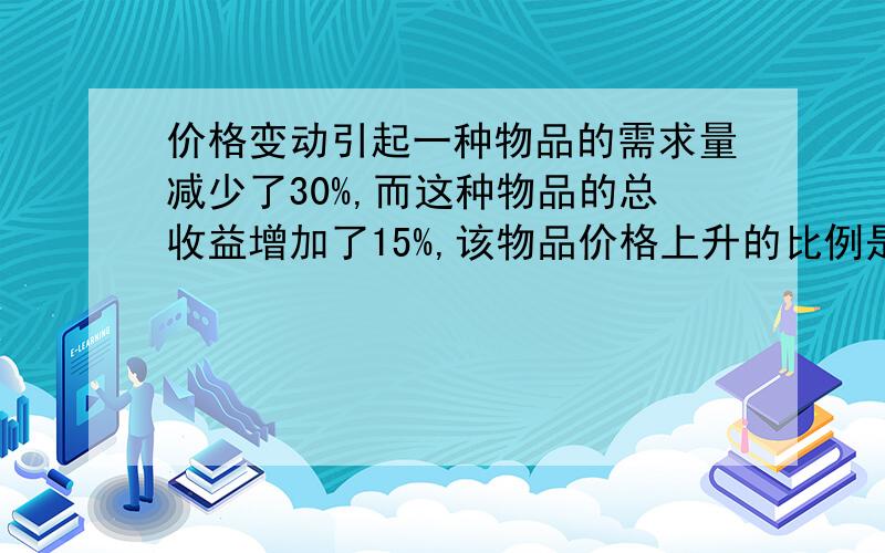 价格变动引起一种物品的需求量减少了30%,而这种物品的总收益增加了15%,该物品价格上升的比例是多少?