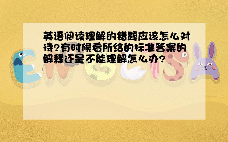 英语阅读理解的错题应该怎么对待?有时候看所给的标准答案的解释还是不能理解怎么办?