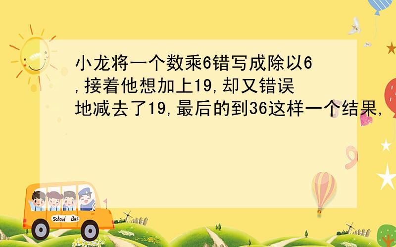 小龙将一个数乘6错写成除以6,接着他想加上19,却又错误地减去了19,最后的到36这样一个结果,