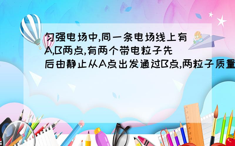 匀强电场中,同一条电场线上有A,B两点,有两个带电粒子先后由静止从A点出发通过B点,两粒子质量之比为2:1,电量之比为4