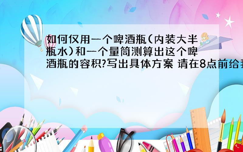 如何仅用一个啤酒瓶(内装大半瓶水)和一个量筒测算出这个啤酒瓶的容积?写出具体方案 请在8点前给我答案,谢