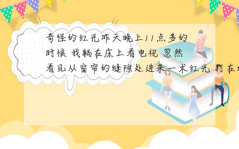 奇怪的红光昨天晚上11点多的时候 我躺在床上看电视 忽然看见从窗帘的缝隙处进来一术红光 打在墙上 一块方形的红色 有四平