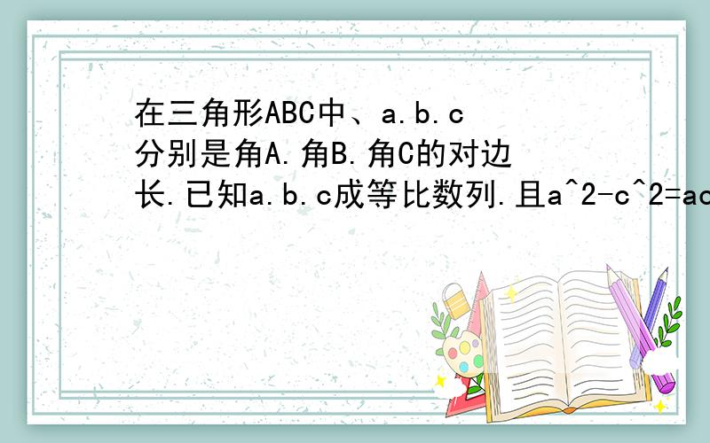 在三角形ABC中、a.b.c分别是角A.角B.角C的对边长.已知a.b.c成等比数列.且a^2-c^2=ac-bc,证明