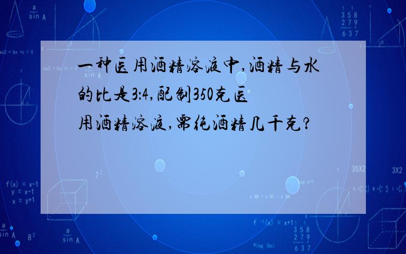 一种医用酒精溶液中,酒精与水的比是3：4,配制350克医用酒精溶液,需纯酒精几千克?