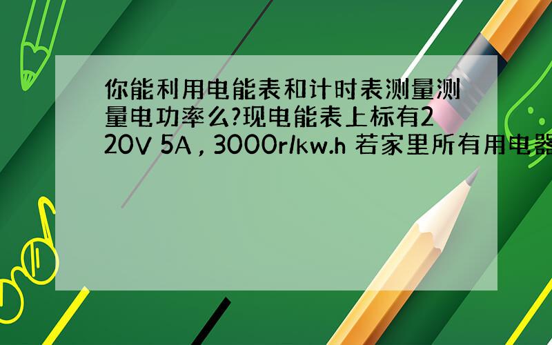 你能利用电能表和计时表测量测量电功率么?现电能表上标有220V 5A , 3000r/kw.h 若家里所有用电器全部工作