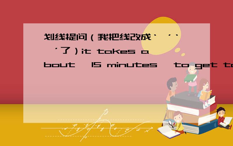 划线提问（我把线改成‘【’‘】’了）it takes about 【15 minutes】 to get to the