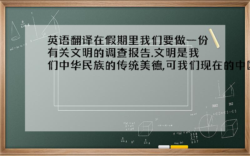 英语翻译在假期里我们要做一份有关文明的调查报告.文明是我们中华民族的传统美德,可我们现在的中国却存在许多不文明现象,所以