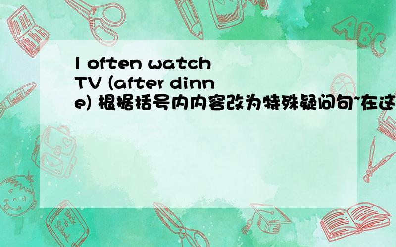 l often watch TV (after dinne) 根据括号内内容改为特殊疑问句~在这里先谢过回答者啦~