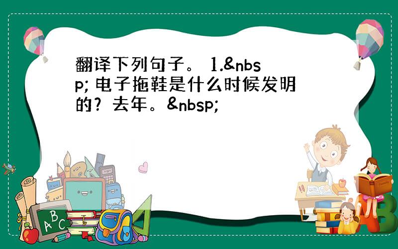 翻译下列句子。 1.  电子拖鞋是什么时候发明的？去年。 