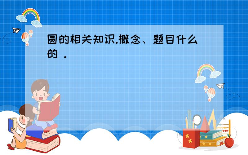 圆的相关知识.概念、题目什么的 .