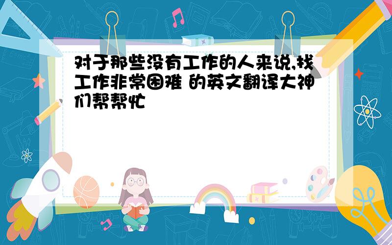 对于那些没有工作的人来说,找工作非常困难 的英文翻译大神们帮帮忙