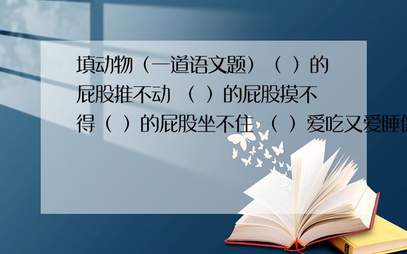 填动物（一道语文题）（ ）的屁股推不动 （ ）的屁股摸不得（ ）的屁股坐不住 （ ）爱吃又爱睡像（ ）一样美丽 像（ ）