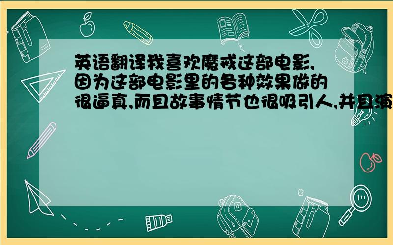 英语翻译我喜欢魔戒这部电影,因为这部电影里的各种效果做的很逼真,而且故事情节也很吸引人,并且演员的演技也很到位.(呵呵自