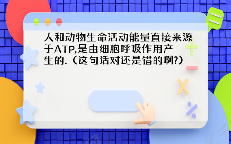 人和动物生命活动能量直接来源于ATP,是由细胞呼吸作用产生的.（这句话对还是错的啊?）