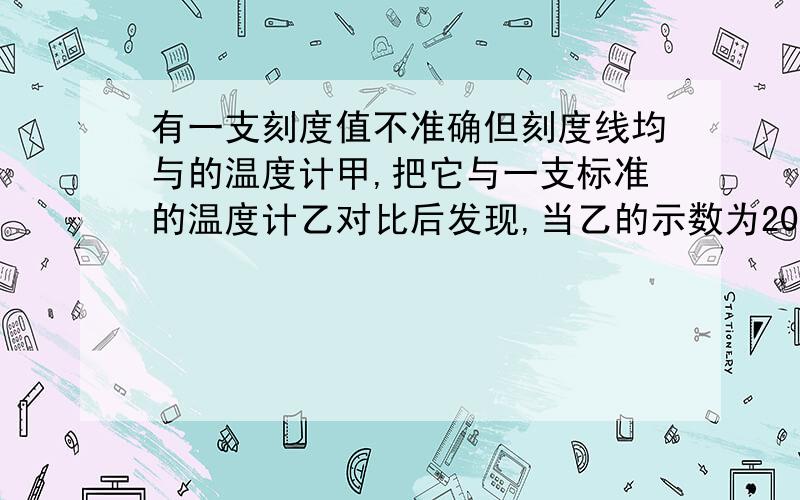 有一支刻度值不准确但刻度线均与的温度计甲,把它与一支标准的温度计乙对比后发现,当乙的示数为20摄氏度时,甲的示数为15摄