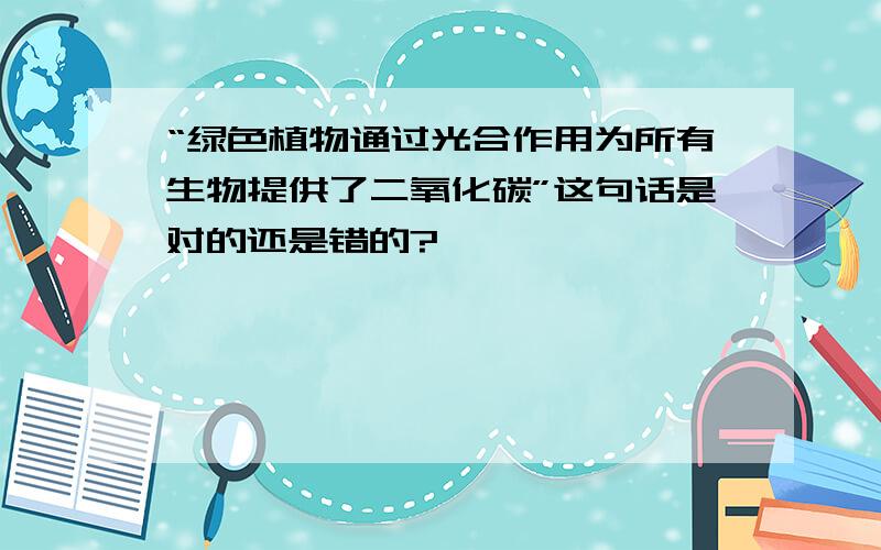 “绿色植物通过光合作用为所有生物提供了二氧化碳”这句话是对的还是错的?