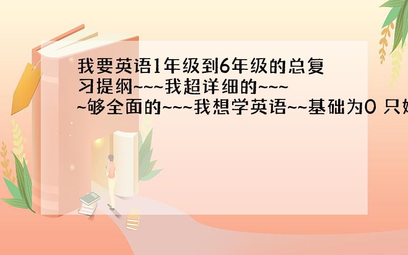 我要英语1年级到6年级的总复习提纲~~~我超详细的~~~~够全面的~~~我想学英语~~基础为0 只好重小学开始~