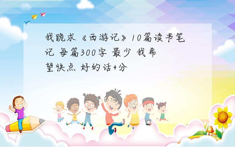 我跪求《西游记》10篇读书笔记 每篇300字 最少 我希望快点 好的话+分