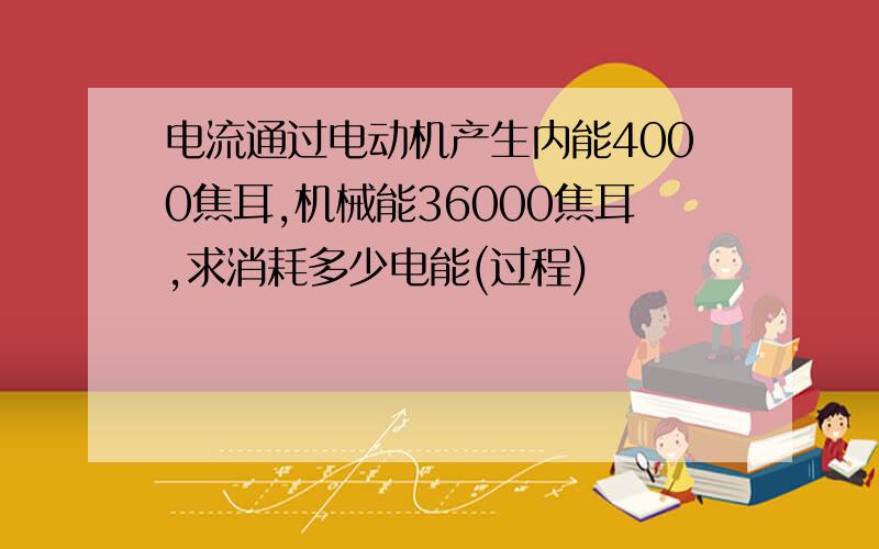 电流通过电动机产生内能4000焦耳,机械能36000焦耳,求消耗多少电能(过程)