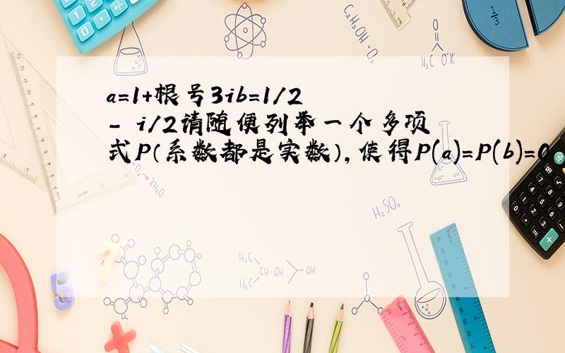 a=1+根号3ib=1/2 - i/2请随便列举一个多项式P（系数都是实数）,使得P(a)=P(b)=0