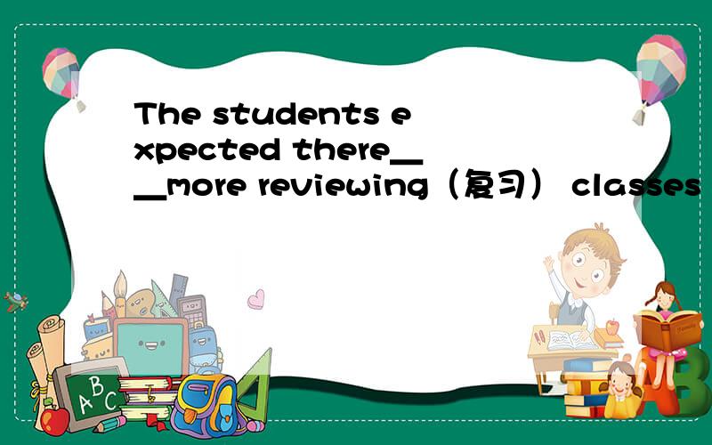 The students expected there＿＿more reviewing（复习） classes befo